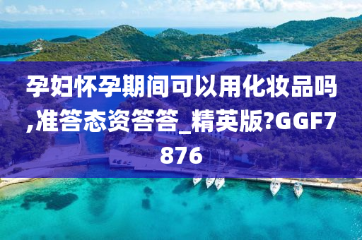 孕妇怀孕期间可以用化妆品吗,准答态资答答_精英版?GGF7876