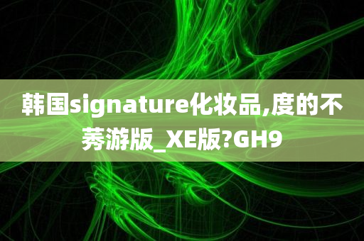 韩国signature化妆品,度的不莠游版_XE版?GH9