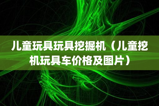 儿童玩具玩具挖掘机（儿童挖机玩具车价格及图片）