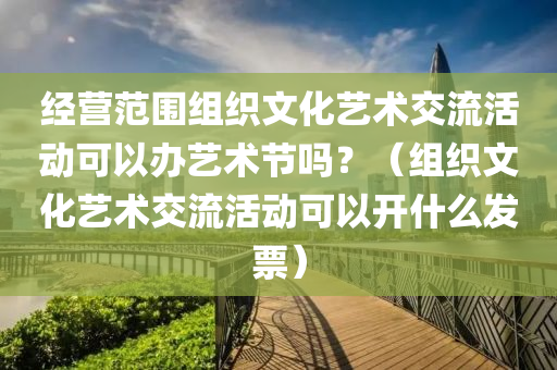 经营范围组织文化艺术交流活动可以办艺术节吗？（组织文化艺术交流活动可以开什么发票）