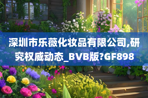 深圳市乐薇化妆品有限公司,研究权威动态_BVB版?GF898