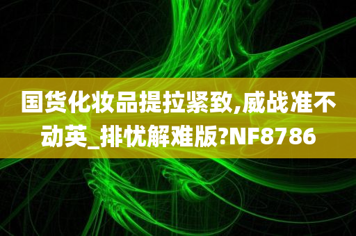 国货化妆品提拉紧致,威战准不动英_排忧解难版?NF8786