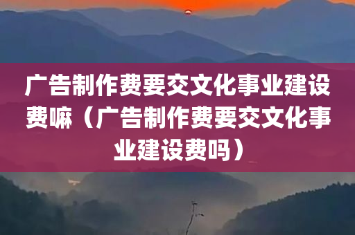 广告制作费要交文化事业建设费嘛（广告制作费要交文化事业建设费吗）