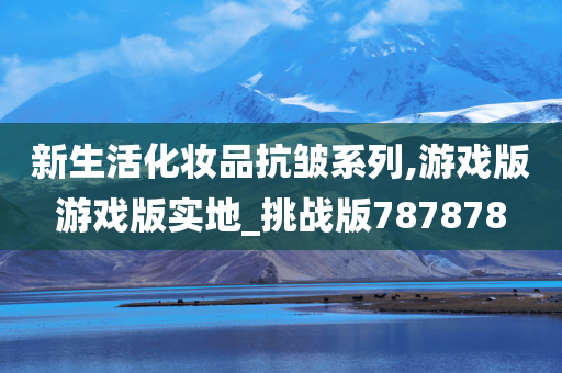 新生活化妆品抗皱系列,游戏版游戏版实地_挑战版787878