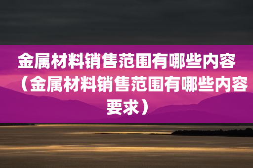 金属材料销售范围有哪些内容（金属材料销售范围有哪些内容要求）