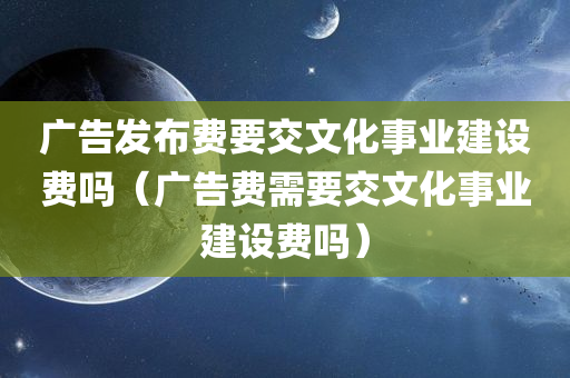 广告发布费要交文化事业建设费吗（广告费需要交文化事业建设费吗）