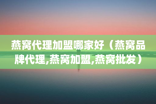 燕窝代理加盟哪家好（燕窝品牌代理,燕窝加盟,燕窝批发）