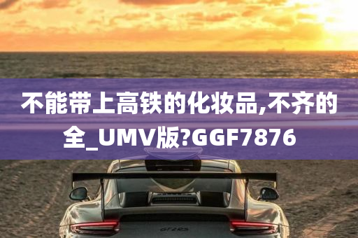 不能带上高铁的化妆品,不齐的全_UMV版?GGF7876