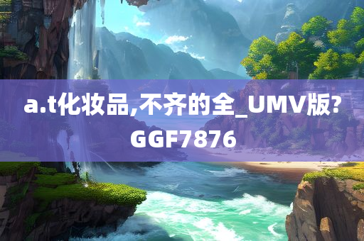 a.t化妆品,不齐的全_UMV版?GGF7876