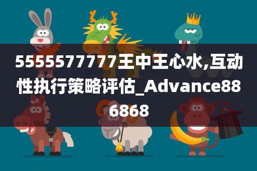 5555577777王中王心水,互动性执行策略评估_Advance886868