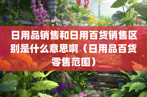 日用品销售和日用百货销售区别是什么意思啊（日用品百货零售范围）