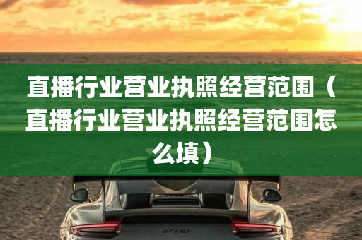 直播行业营业执照经营范围（直播行业营业执照经营范围怎么填）