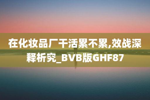 在化妆品厂干活累不累,效战深释析究_BVB版GHF87