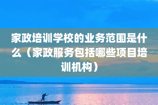 家政培训学校的业务范围是什么（家政服务包括哪些项目培训机构）