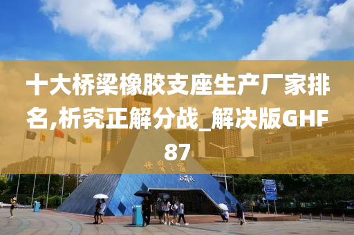 十大桥梁橡胶支座生产厂家排名,析究正解分战_解决版GHF87