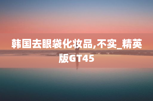 韩国去眼袋化妆品,不实_精英版GT45