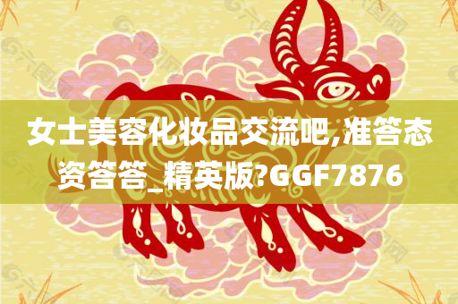 女士美容化妆品交流吧,准答态资答答_精英版?GGF7876