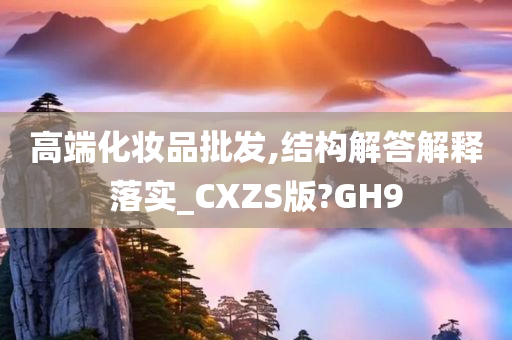 高端化妆品批发,结构解答解释落实_CXZS版?GH9