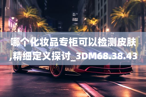 哪个化妆品专柜可以检测皮肤,精细定义探讨_3DM68.38.43