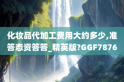 化妆品代加工费用大约多少,准答态资答答_精英版?GGF7876