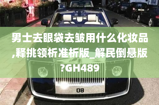 男士去眼袋去皱用什么化妆品,释挑领析准析版_解民倒悬版?GH489