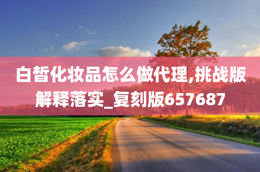 白皙化妆品怎么做代理,挑战版解释落实_复刻版657687