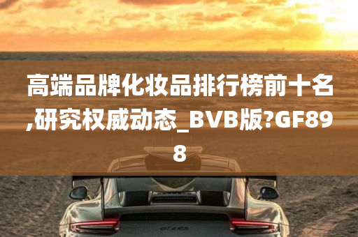 高端品牌化妆品排行榜前十名,研究权威动态_BVB版?GF898