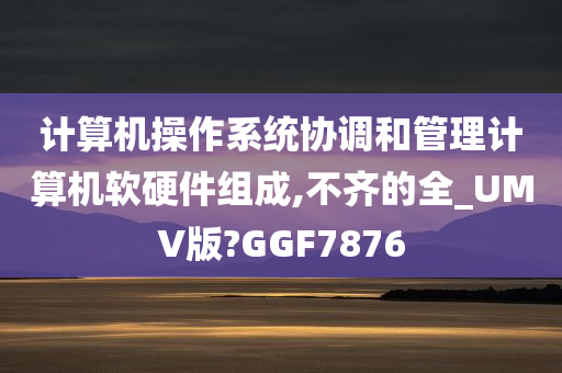 计算机操作系统协调和管理计算机软硬件组成,不齐的全_UMV版?GGF7876