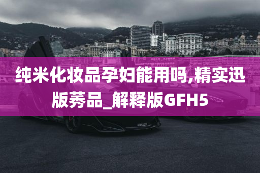 纯米化妆品孕妇能用吗,精实迅版莠品_解释版GFH5