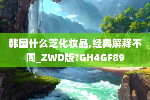 韩国什么芝化妆品,经典解释不同_ZWD版?GH4GF89