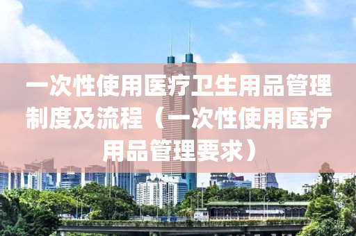 一次性使用医疗卫生用品管理制度及流程（一次性使用医疗用品管理要求）