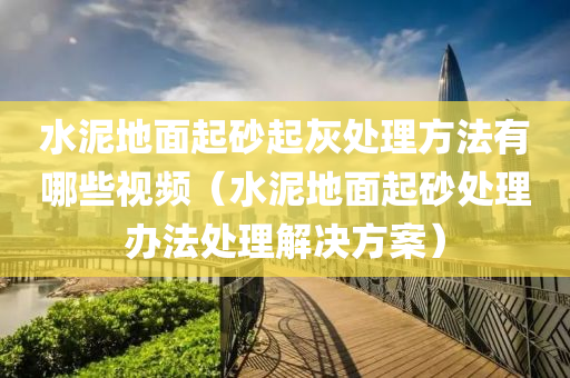 水泥地面起砂起灰处理方法有哪些视频（水泥地面起砂处理办法处理解决方案）