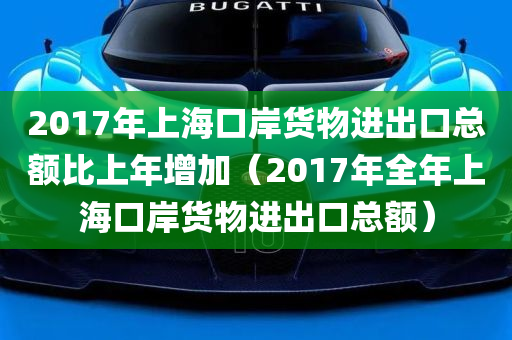 2017年上海口岸货物进出口总额比上年增加（2017年全年上海口岸货物进出口总额）