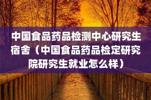 中国食品药品检测中心研究生宿舍（中国食品药品检定研究院研究生就业怎么样）