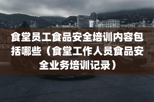 食堂员工食品安全培训内容包括哪些（食堂工作人员食品安全业务培训记录）