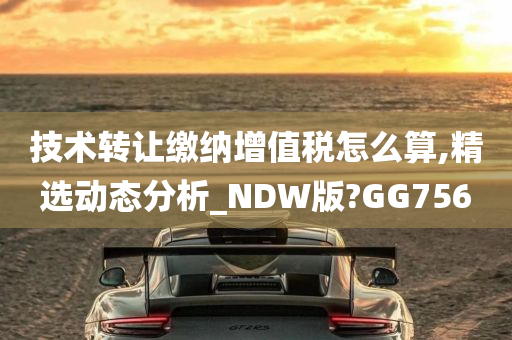 技术转让缴纳增值税怎么算,精选动态分析_NDW版?GG756