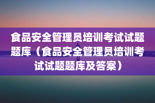 食品安全管理员培训考试试题题库（食品安全管理员培训考试试题题库及答案）