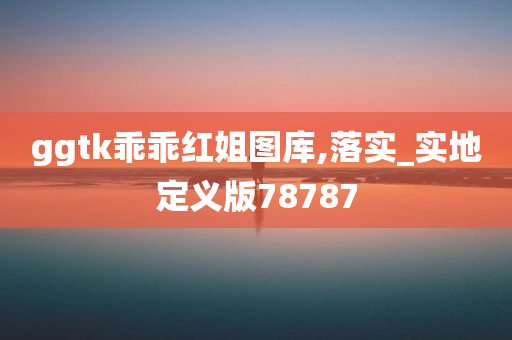 ggtk乖乖红姐图库,落实_实地定义版78787