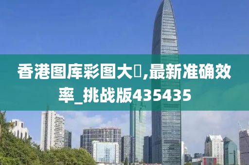 香港图库彩图大剎,最新准确效率_挑战版435435