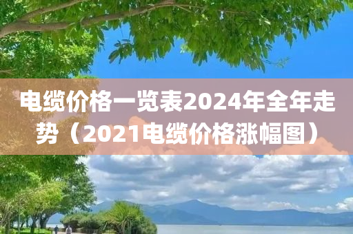 电缆价格一览表2024年全年走势（2021电缆价格涨幅图）