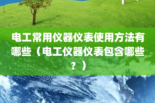 电工常用仪器仪表使用方法有哪些（电工仪器仪表包含哪些？）