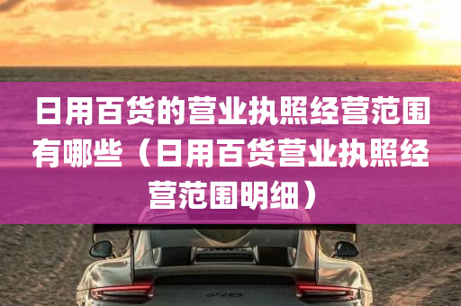 日用百货的营业执照经营范围有哪些（日用百货营业执照经营范围明细）