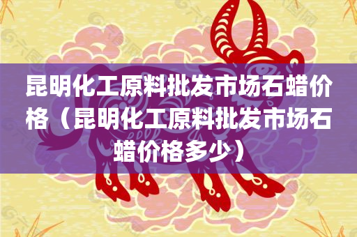 昆明化工原料批发市场石蜡价格（昆明化工原料批发市场石蜡价格多少）