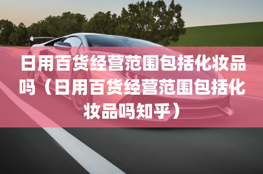 日用百货经营范围包括化妆品吗（日用百货经营范围包括化妆品吗知乎）