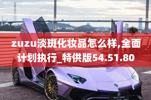 zuzu淡斑化妆品怎么样,全面计划执行_特供版54.51.80