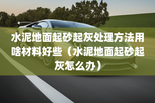 水泥地面起砂起灰处理方法用啥材料好些（水泥地面起砂起灰怎么办）