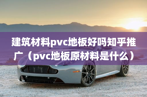 建筑材料pvc地板好吗知乎推广（pvc地板原材料是什么）