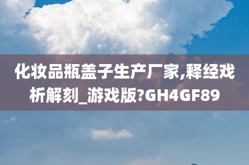 化妆品瓶盖子生产厂家,释经戏析解刻_游戏版?GH4GF89