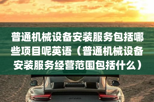 普通机械设备安装服务包括哪些项目呢英语（普通机械设备安装服务经营范围包括什么）