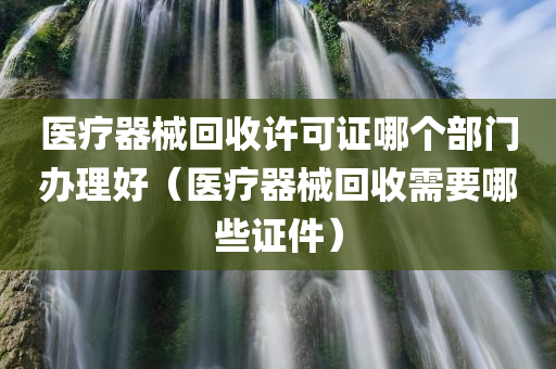 医疗器械回收许可证哪个部门办理好（医疗器械回收需要哪些证件）